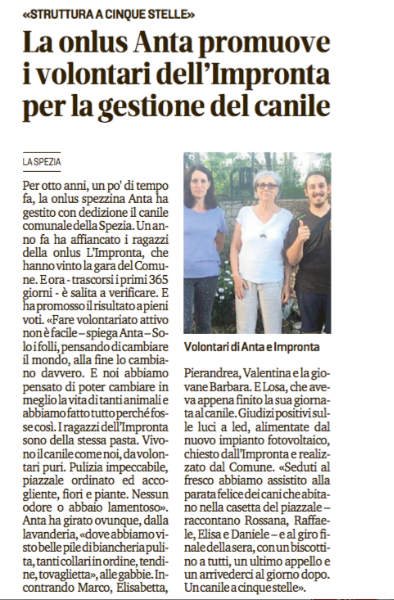 Articolo del Secolo XIX che parla della visita dell'associazione ANTA SPEZIA al Canile Municipale della Spezia.
 
Per agevolarne la lettura  riportiamo qui sotto il contenuto dell’articolo in maniera integrale:
 
Per otto anni, un po' di tempo fa, la onlus spezzina Anta ha gestito con dedizione il canile comunale della Spezia. Un anno fa ha affiancato i ragazzi della onlus L'Impronta, che hanno vinto la gara del Comune. E ora - trascorsi i primi 365 giorni - è salita a verificare. E ha promosso il risultato a pieni voti. “Fare volontariato attivo non è facile - spiega Anta - solo i folli, pensando di cambiare il mondo, alla fine lo cambiano davvero. E noi abbiamo pensato di poter cambiare in meglio la vita di tanti animali e abbiamo fatto tutto perché fosse così. I ragazzi dell'Impronta sono della stessa pasta. Vivono il canile come noi, da volontari puri. Pulizia impeccabile, piazzale ordinato ed accogliente, fiori e piante. Nessun odore o abbaio lamentoso”.
Anta ha girato ovunque, dalla lavanderia, “dove abbiamo visto belle pile di biancheria pulita, tanti collari in ordine, tendine, tovagliette”, alle gabbie.
Incontrando Marco, Elisabetta, Pierandrea, Valentina e la giovane Barbara. E Losa, che aveva appena finito la sua giornata al canile. Giudizi positivi sulle luci a led, alimentate dal nuovo impianto fotovoltaico, chiesto dall'Impronta e realizzato dal Comune.
“Seduti al fresco abbiamo assistito alla parata felice dei cani che abitano nella casetta del piazzale -raccontano Rossana, Raffaele, Elisa e Daniele - e al giro finale della sera, con un biscottino a tutti, un ultimo appello e un arrivederci al giorno dopo. Un canile a cinque stelle».